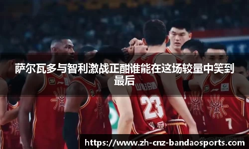 萨尔瓦多与智利激战正酣谁能在这场较量中笑到最后